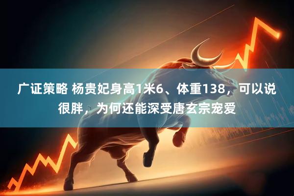 广证策略 杨贵妃身高1米6、体重138，可以说很胖，为何还能深受唐玄宗宠爱