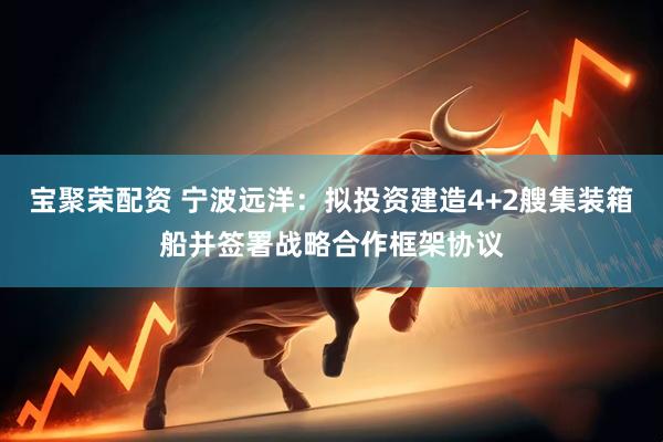 宝聚荣配资 宁波远洋：拟投资建造4+2艘集装箱船并签署战略合作框架协议