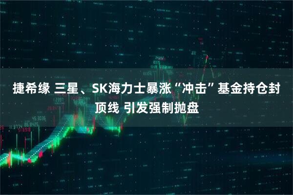 捷希缘 三星、SK海力士暴涨“冲击”基金持仓封顶线 引发强制抛盘