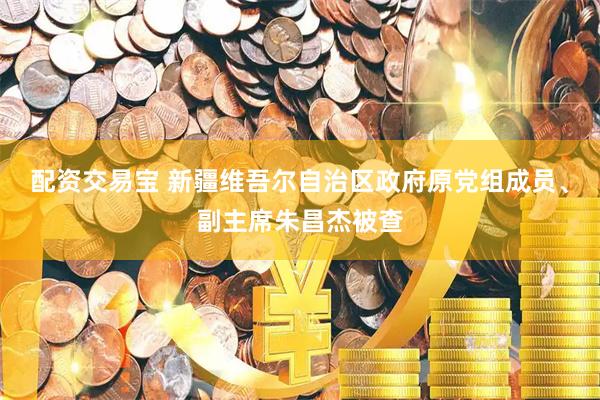 配资交易宝 新疆维吾尔自治区政府原党组成员、副主席朱昌杰被查