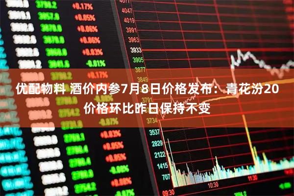 优配物料 酒价内参7月8日价格发布：青花汾20价格环比昨日保持不变