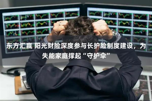东方汇赢 阳光财险深度参与长护险制度建设，为失能家庭撑起“守护伞”
