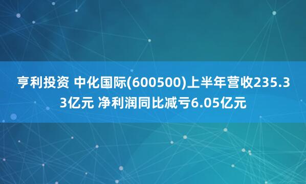 亨利投资 中化国际(600500)上半年营收235.33亿元 净利润同比减亏6.05亿元