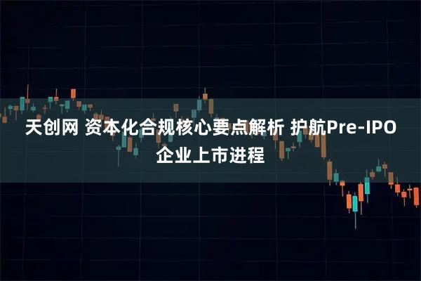 天创网 资本化合规核心要点解析 护航Pre-IPO企业上市进程