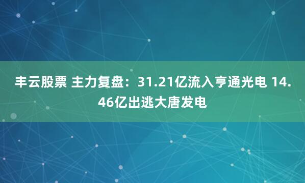 丰云股票 主力复盘：31.21亿流入亨通光电 14.46亿出逃大唐发电